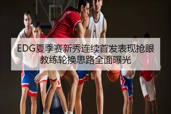 EDG夏季赛新秀连续首发表现抢眼教练轮换思路全面曝光