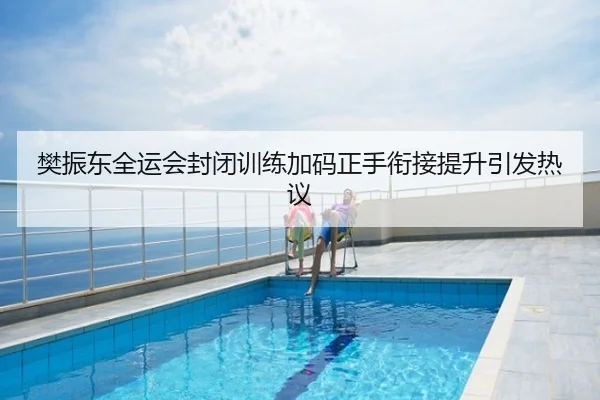 樊振东全运会封闭训练加码正手衔接提升引发热议