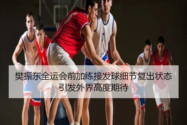樊振东全运会前加练接发球细节复出状态引发外界高度期待