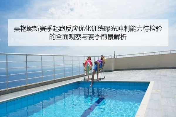 吴艳妮新赛季起跑反应优化训练曝光冲刺能力待检验的全面观察与赛季前景解析